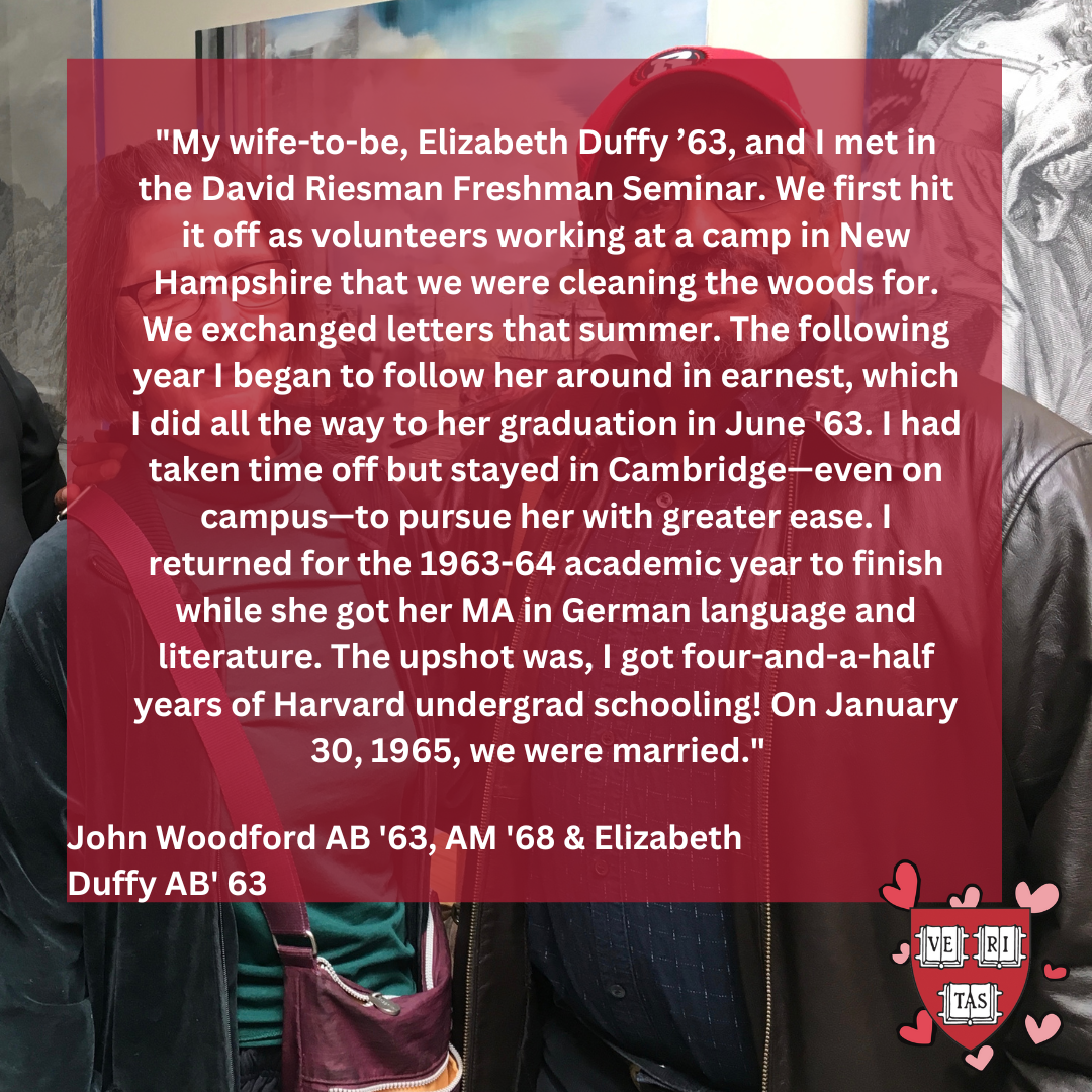 My wife-to-be, Elizabeth Duffy ’63, and I met in the David Riesman Freshman Seminar. We first hit it off as volunteers working at a camp in New Hampshire that we were cleaning the woods for. We exchanged letters that summer. The following year I began to follow her around in earnest, which I did all the way to her graduation in June '63.