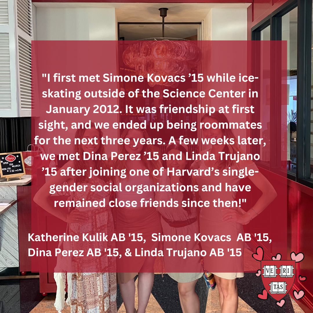 I first met Simone Kovacs ’15 while ice-skating outside of the Science Center in January 2012. It was friendship at first sight, and we ended up being roommates for the next three years. A few weeks later, we met Dina Perez ’15 and Linda Trujano ’15 after joining one of Harvard’s single-gender social organizations and have remained close friends since then!