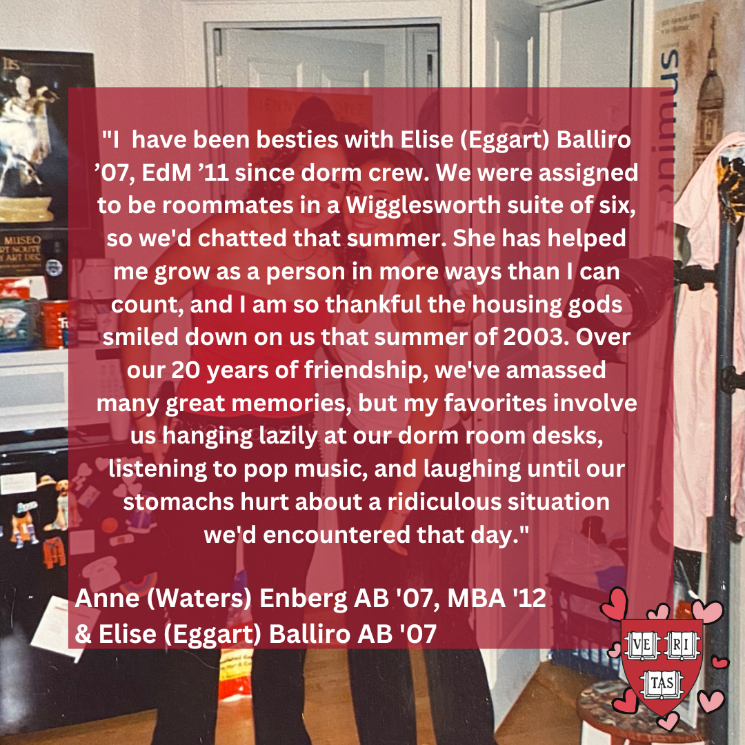 I  have been besties with Elise (Eggart) Balliro ’07, EdM ’11 since dorm crew. We were assigned to be roommates in a Wigglesworth suite of six, so we'd chatted that summer. She has helped me grow as a person in more ways than I can count, and I am so thankful the housing gods smiled down on us that summer of 2003. Over our 20 years of friendship, we've amassed many great memories, but my favorites involve us hanging lazily at our dorm room desks, listening to pop music, and laughing until our stomachs hurt 