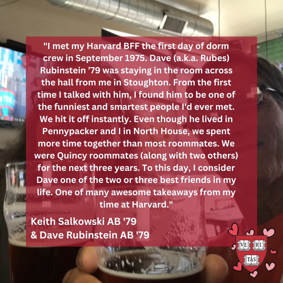 "I met my Harvard BFF the first day of dorm crew in September 1975. Dave (a.k.a. Rubes) Rubinstein ’79 was staying in the room across the hall from me in Stoughton. From the first time I talked with him, I found him to be one of the funniest and smartest people I'd ever met. We hit it off instantly. Even though he lived in Pennypacker and I in North House, we spent more time together than most roommates. We were Quincy roommates (along with two others) for the next three years. To this day, I consider Dave 